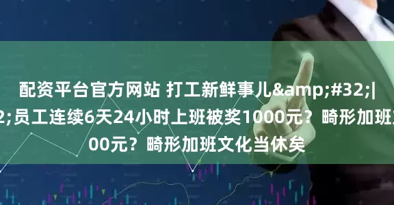 配资平台官方网站 打工新鲜事儿&#32;|&#32;员工连续6天24小时上班被奖1000元？畸形加班文化当休矣