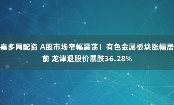 嘉多网配资 A股市场窄幅震荡！有色金属板块涨幅居前 龙津退股价暴跌36.28%