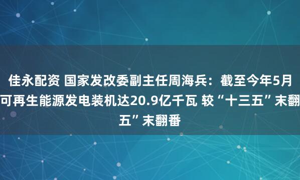 佳永配资 国家发改委副主任周海兵：截至今年5月底可再生能源发电装机达20.9亿千瓦 较“十三五”末翻番