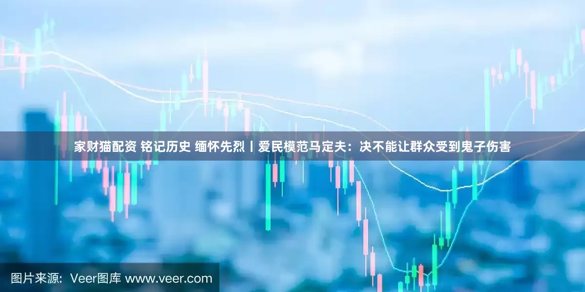 家财猫配资 铭记历史 缅怀先烈丨爱民模范马定夫：决不能让群众受到鬼子伤害