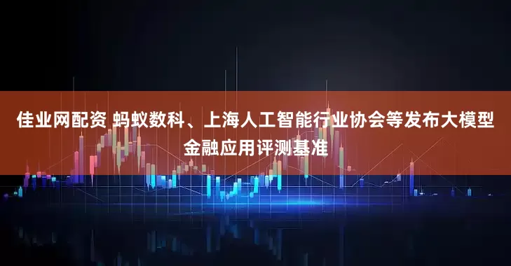 佳业网配资 蚂蚁数科、上海人工智能行业协会等发布大模型金融应用评测基准