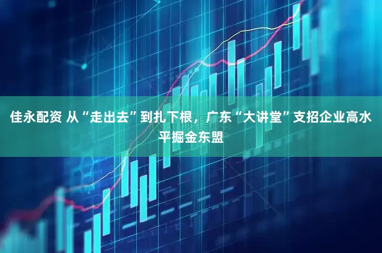 佳永配资 从“走出去”到扎下根，广东“大讲堂”支招企业高水平掘金东盟