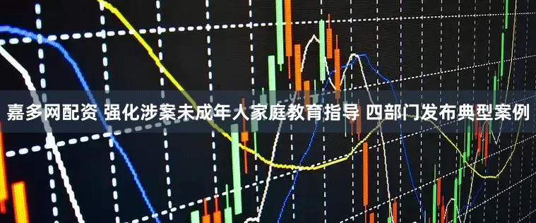 嘉多网配资 强化涉案未成年人家庭教育指导 四部门发布典型案例