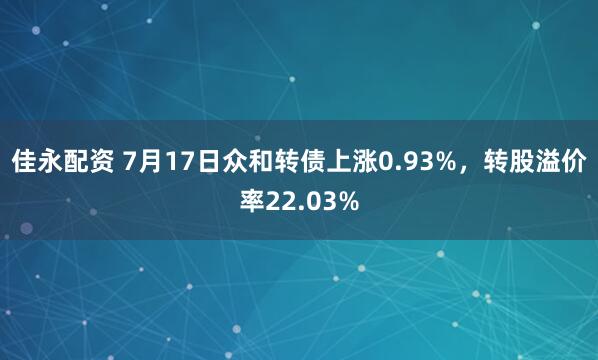 佳永配资 7月17日众和转债上涨0.93%，转股溢价率22.03%