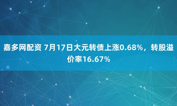 嘉多网配资 7月17日大元转债上涨0.68%，转股溢价率16.67%