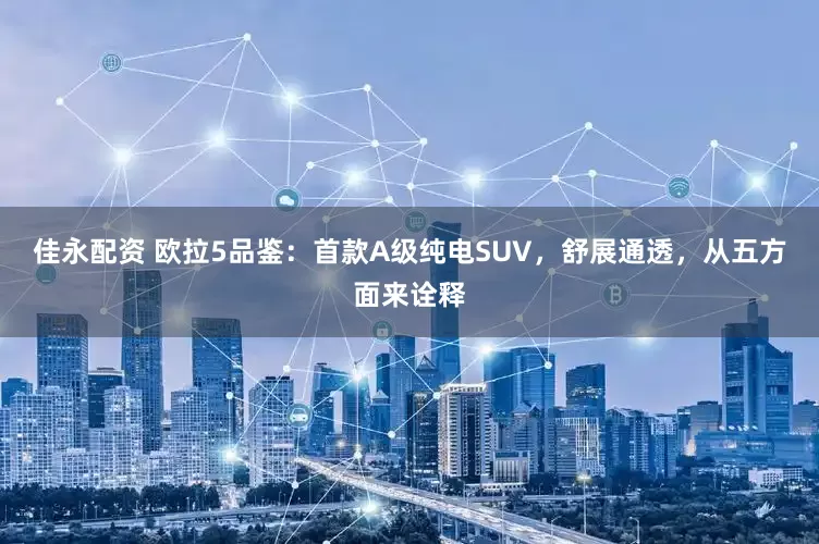 佳永配资 欧拉5品鉴：首款A级纯电SUV，舒展通透，从五方面来诠释
