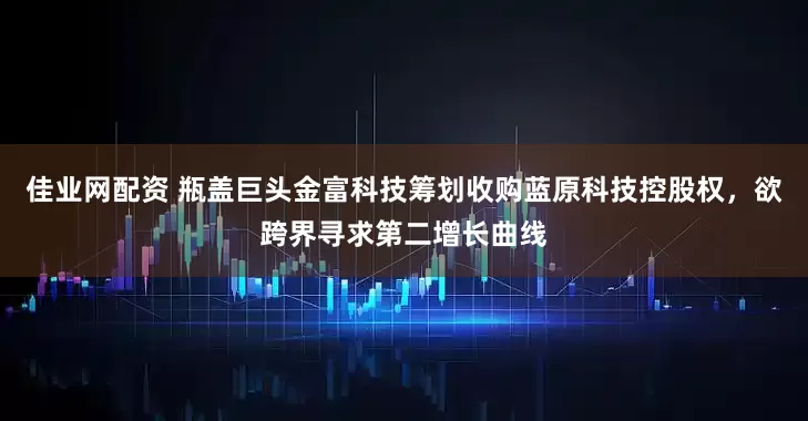 佳业网配资 瓶盖巨头金富科技筹划收购蓝原科技控股权，欲跨界寻求第二增长曲线